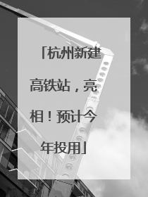 杭州新建高铁站，亮相！预计今年投用