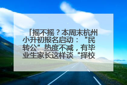 摇不摇？本周末杭州小升初报名启动：“民转公”热度不减，有毕业生家长这样谈“择校真相”……