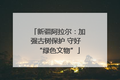 新疆阿拉尔：加强古树保护 守好“绿色文物”