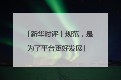 新华时评丨规范，是为了平台更好发展