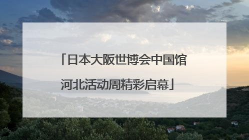 日本大阪世博会中国馆河北活动周精彩启幕