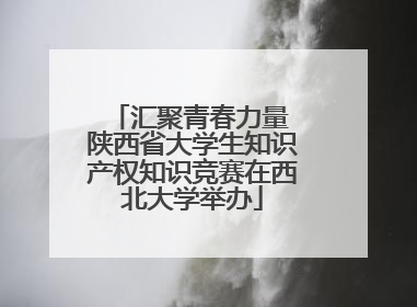 汇聚青春力量 陕西省大学生知识产权知识竞赛在西北大学举办