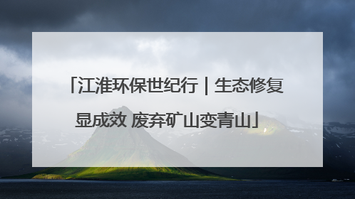 江淮环保世纪行｜生态修复显成效 废弃矿山变青山