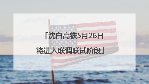 沈白高铁5月26日将进入联调联试阶段