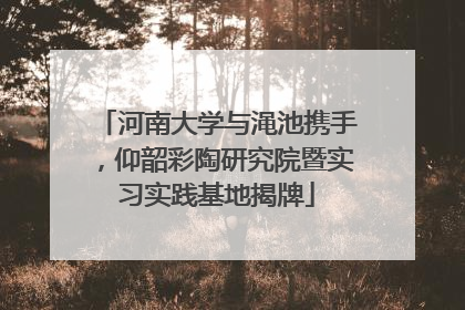 河南大学与渑池携手，仰韶彩陶研究院暨实习实践基地揭牌