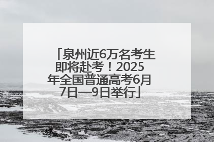 泉州近6万名考生即将赴考！2025年全国普通高考6月7日—9日举行
