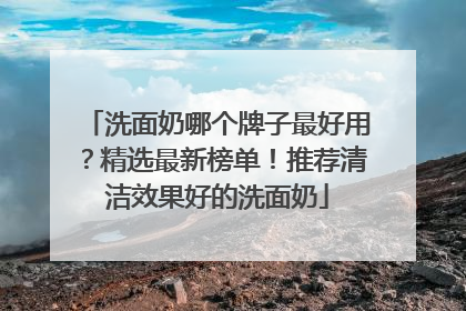 洗面奶哪个牌子最好用？精选最新榜单！推荐清洁效果好的洗面奶