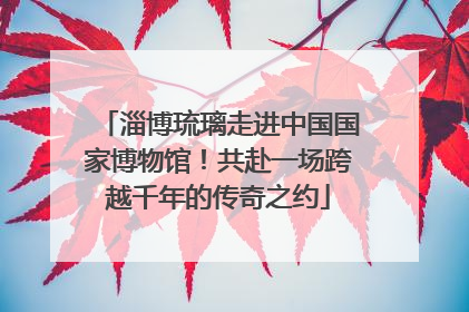 淄博琉璃走进中国国家博物馆！共赴一场跨越千年的传奇之约