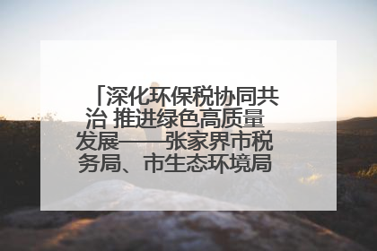 深化环保税协同共治 推进绿色高质量发展——张家界市税务局、市生态环境局签署合作备忘录