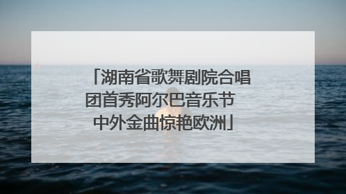 湖南省歌舞剧院合唱团首秀阿尔巴音乐节 中外金曲惊艳欧洲
