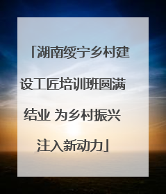 湖南绥宁乡村建设工匠培训班圆满结业 为乡村振兴注入新动力