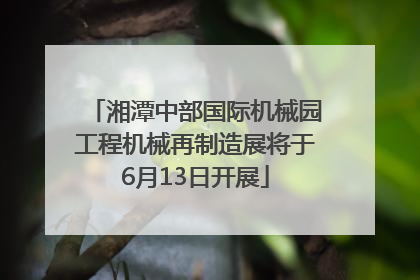 湘潭中部国际机械园工程机械再制造展将于6月13日开展