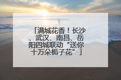 满城花香！长沙、武汉、南昌、岳阳四城联动“送你十万朵栀子花”