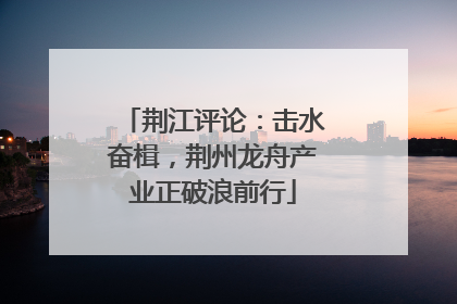 荆江评论：击水奋楫，荆州龙舟产业正破浪前行