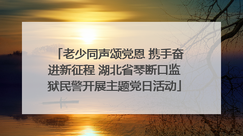 老少同声颂党恩 携手奋进新征程 湖北省琴断口监狱民警开展主题党日活动