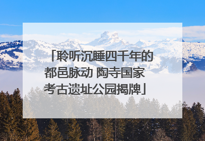 聆听沉睡四千年的都邑脉动 陶寺国家考古遗址公园揭牌