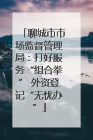聊城市市场监督管理局：打好服务“组合拳” 外资登记“无忧办”