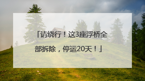 请绕行！这3座浮桥全部拆除，停运20天！