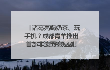 诸葛亮喝奶茶、玩手机？成都青羊推出首部非遗蜀锦短剧