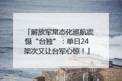 解放军常态化巡航震慑“台独”：单日24架次又让台军心惊！