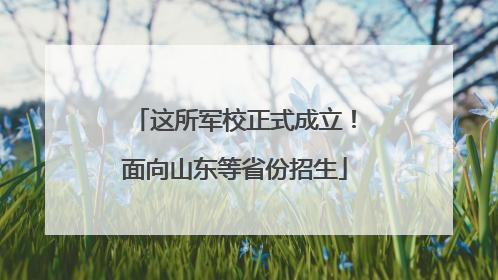这所军校正式成立！面向山东等省份招生