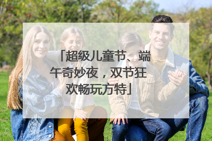 超级儿童节、端午奇妙夜，双节狂欢畅玩方特