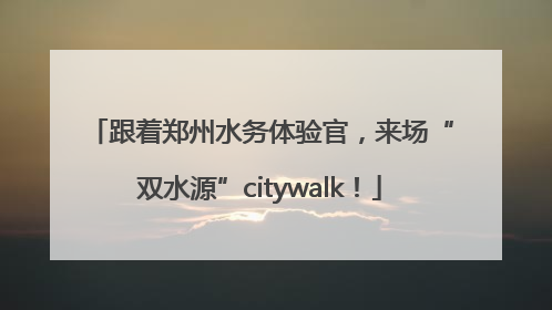 跟着郑州水务体验官，来场“双水源”citywalk！