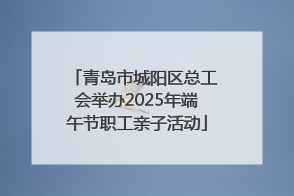 青岛市城阳区总工会举办2025年端午节职工亲子活动