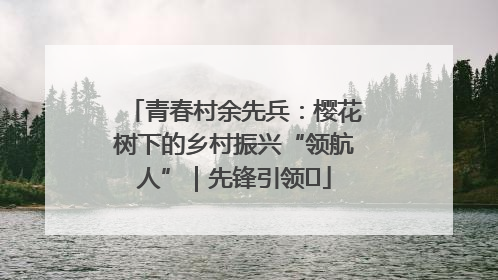 青春村余先兵：樱花树下的乡村振兴“领航人”｜先锋引领⑪