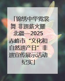 锦绣中华霓裳舞 非遗薪火耀北疆—2025赤峰市“文化和自然遗产日”非遗宣传展示活动纪实