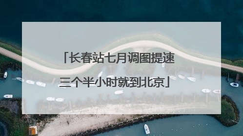 长春站七月调图提速 三个半小时就到北京