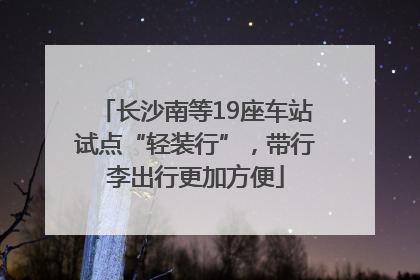 长沙南等19座车站试点“轻装行”，带行李出行更加方便