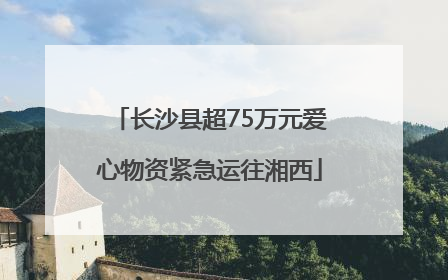 长沙县超75万元爱心物资紧急运往湘西