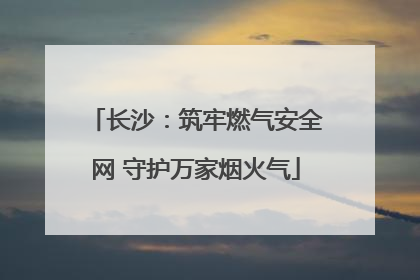 长沙：筑牢燃气安全网 守护万家烟火气