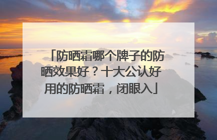 防晒霜哪个牌子的防晒效果好？十大公认好用的防晒霜，闭眼入