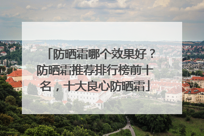 防晒霜哪个效果好？防晒霜推荐排行榜前十名，十大良心防晒霜