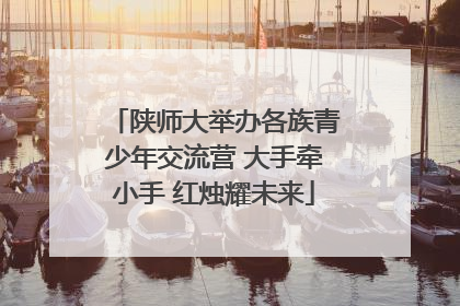 陕师大举办各族青少年交流营 大手牵小手 红烛耀未来