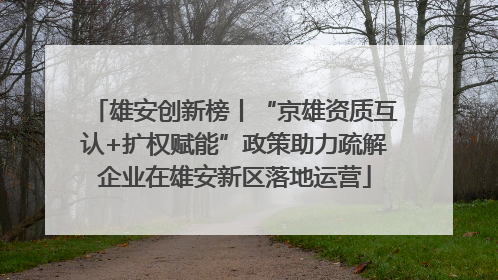 雄安创新榜丨“京雄资质互认+扩权赋能”政策助力疏解企业在雄安新区落地运营