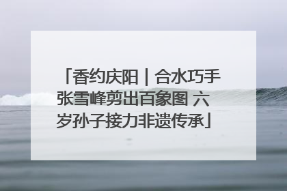 香约庆阳｜合水巧手张雪峰剪出百象图 六岁孙子接力非遗传承