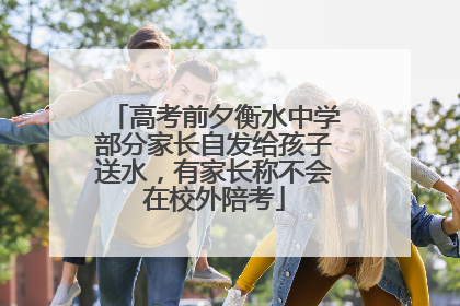 高考前夕衡水中学部分家长自发给孩子送水，有家长称不会在校外陪考