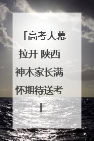 高考大幕拉开 陕西神木家长满怀期待送考