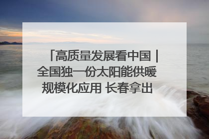 高质量发展看中国｜全国独一份太阳能供暖规模化应用 长春拿出“净月样本”