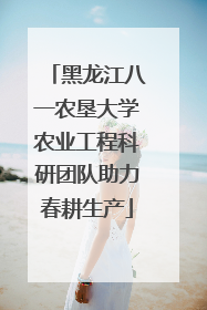 黑龙江八一农垦大学农业工程科研团队助力春耕生产