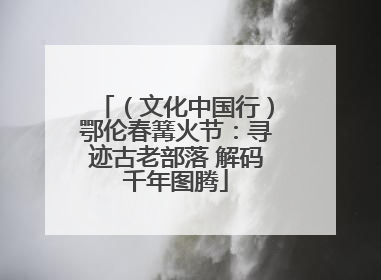 （文化中国行）鄂伦春篝火节：寻迹古老部落 解码千年图腾