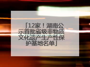 12家！湖南公示首批省级非物质文化遗产生产性保护基地名单
