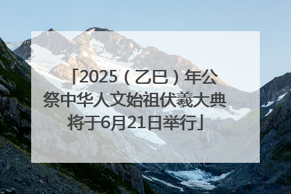 2025（乙巳）年公祭中华人文始祖伏羲大典将于6月21日举行