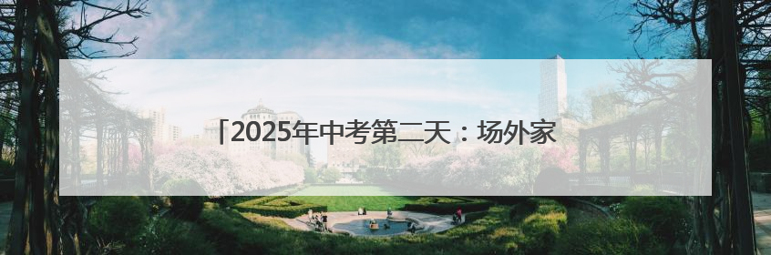2025年中考第二天：场外家长温情守候 场内考生自信答卷