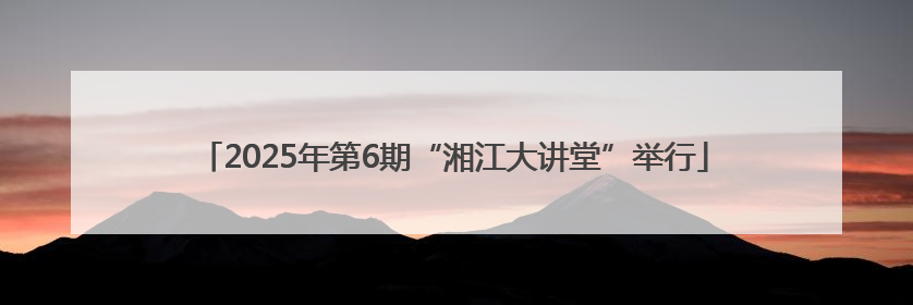 2025年第6期“湘江大讲堂”举行