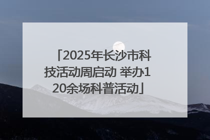 2025年长沙市科技活动周启动 举办120余场科普活动