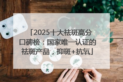 2025十大祛斑高分口碑榜：国家唯一认证的祛斑产品，抑斑+抗氧